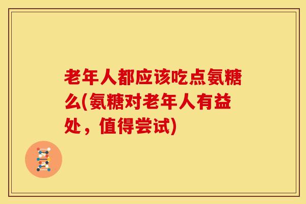 老年人都应该吃点氨糖么(氨糖对老年人有益处，值得尝试)
