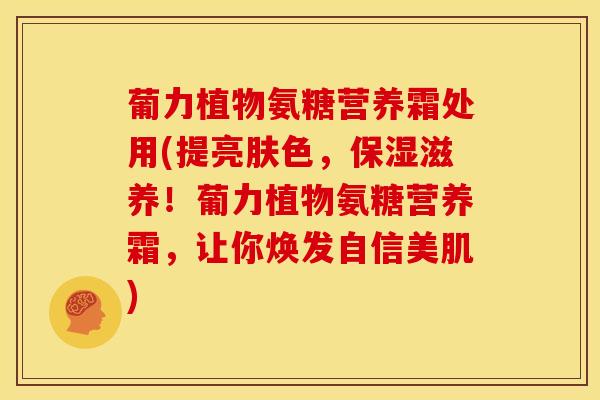 葡力植物氨糖营养霜处用(提亮肤色，保湿滋养！葡力植物氨糖营养霜，让你焕发自信美肌)