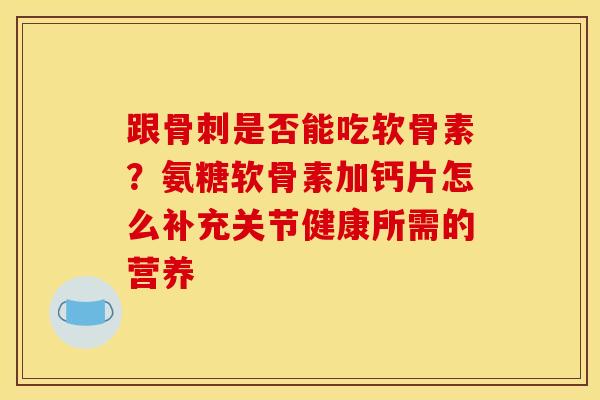 跟骨刺是否能吃软骨素？氨糖软骨素加钙片怎么补充关节健康所需的营养