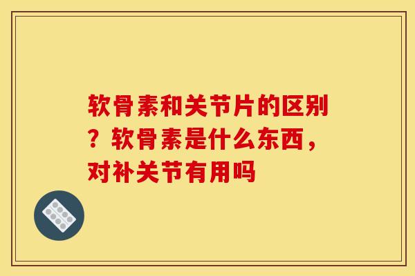 软骨素和关节片的区别？软骨素是什么东西，对补关节有用吗