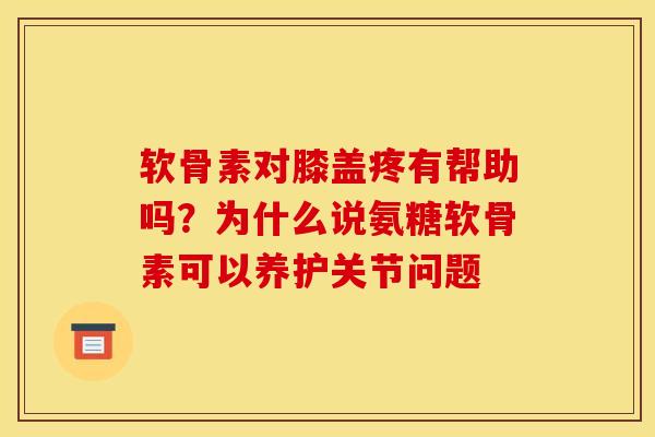 软骨素对膝盖疼有帮助吗？为什么说氨糖软骨素可以养护关节问题