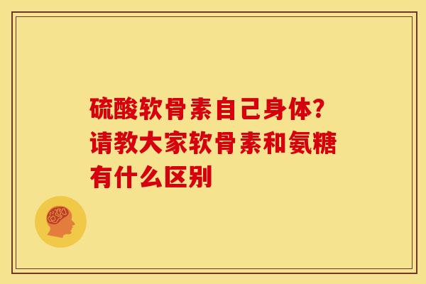 硫酸软骨素自己身体？请教大家软骨素和氨糖有什么区别