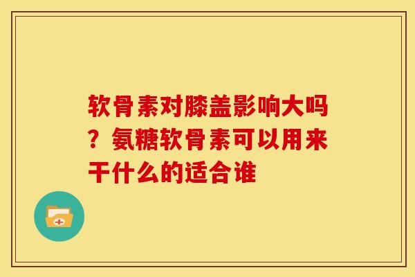 软骨素对膝盖影响大吗？氨糖软骨素可以用来干什么的适合谁