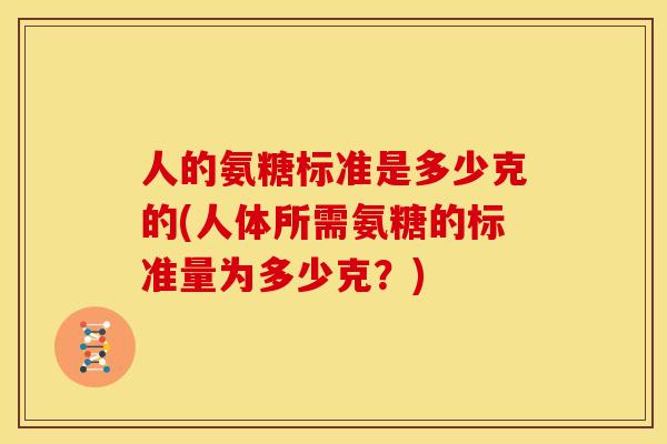 人的氨糖标准是多少克的(人体所需氨糖的标准量为多少克？)