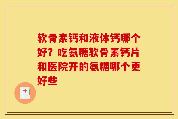 软骨素钙和液体钙哪个好？吃氨糖软骨素钙片和医院开的氨糖哪个更好些