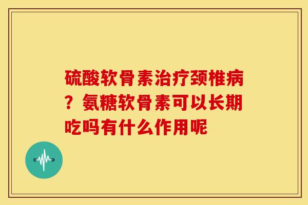 硫酸软骨素治疗颈椎病？氨糖软骨素可以长期吃吗有什么作用呢