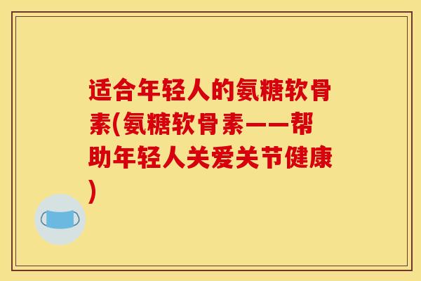 适合年轻人的氨糖软骨素(氨糖软骨素——帮助年轻人关爱关节健康)