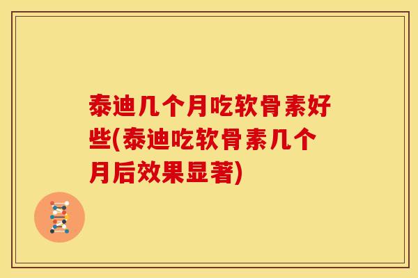 泰迪几个月吃软骨素好些(泰迪吃软骨素几个月后效果显著)