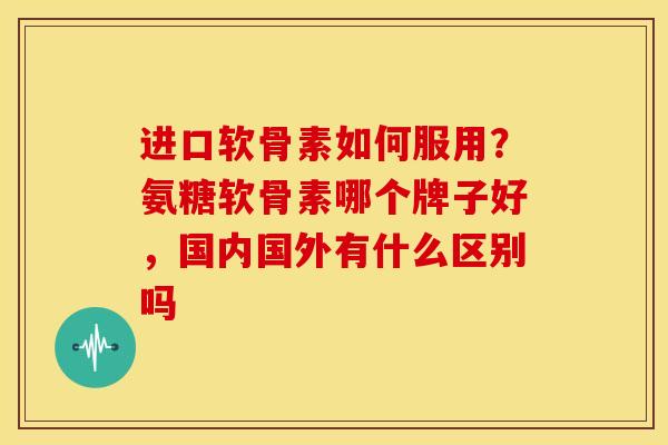 进口软骨素如何服用？氨糖软骨素哪个牌子好，国内国外有什么区别吗