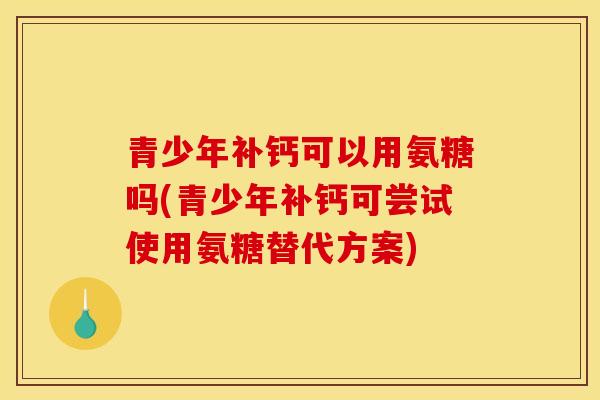 青少年补钙可以用氨糖吗(青少年补钙可尝试使用氨糖替代方案)