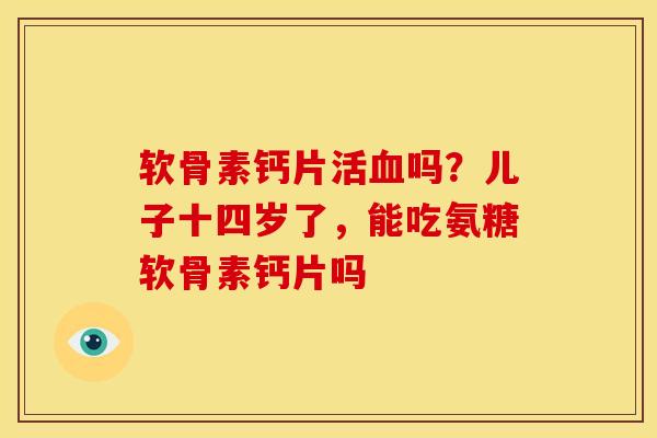 软骨素钙片活血吗？儿子十四岁了，能吃氨糖软骨素钙片吗