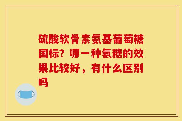硫酸软骨素氨基葡萄糖国标？哪一种氨糖的效果比较好，有什么区别吗
