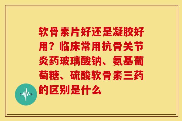 软骨素片好还是凝胶好用？临床常用抗骨关节炎药玻璃酸钠、氨基葡萄糖、硫酸软骨素三药的区别是什么