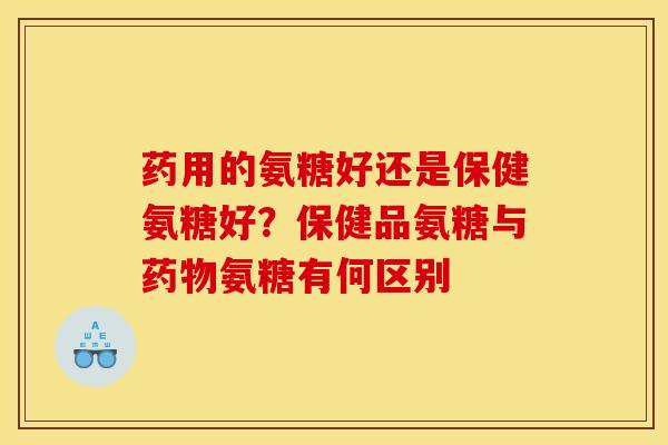药用的氨糖好还是保健氨糖好？保健品氨糖与药物氨糖有何区别