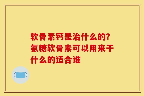 软骨素钙是治什么的？氨糖软骨素可以用来干什么的适合谁