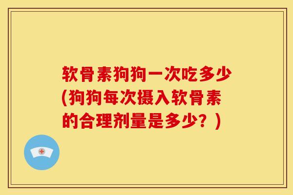 软骨素狗狗一次吃多少(狗狗每次摄入软骨素的合理剂量是多少？)