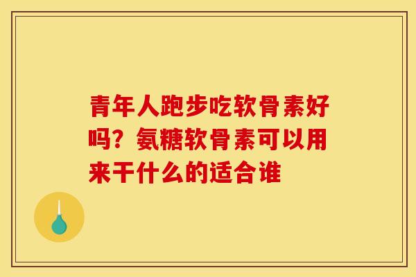 青年人跑步吃软骨素好吗？氨糖软骨素可以用来干什么的适合谁
