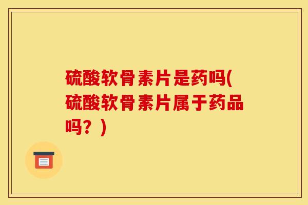 硫酸软骨素片是药吗(硫酸软骨素片属于药品吗？)