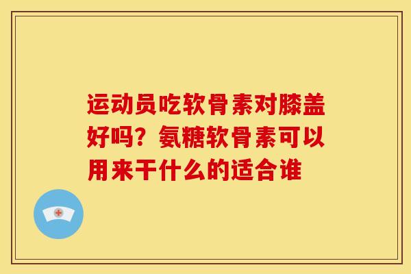 运动员吃软骨素对膝盖好吗？氨糖软骨素可以用来干什么的适合谁