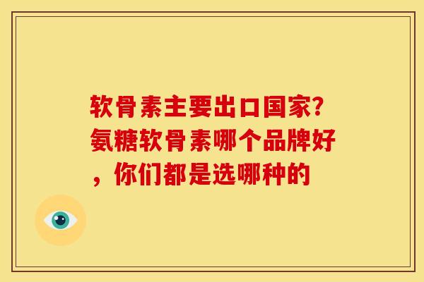 软骨素主要出口国家？氨糖软骨素哪个品牌好，你们都是选哪种的
