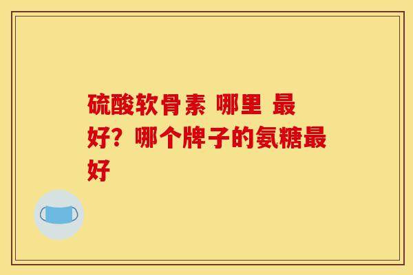 硫酸软骨素 哪里 最好？哪个牌子的氨糖最好