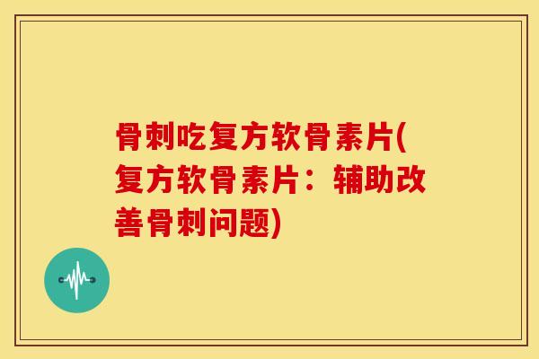 骨刺吃复方软骨素片(复方软骨素片：辅助改善骨刺问题)