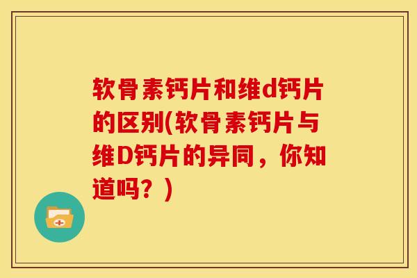 软骨素钙片和维d钙片的区别(软骨素钙片与维D钙片的异同，你知道吗？)