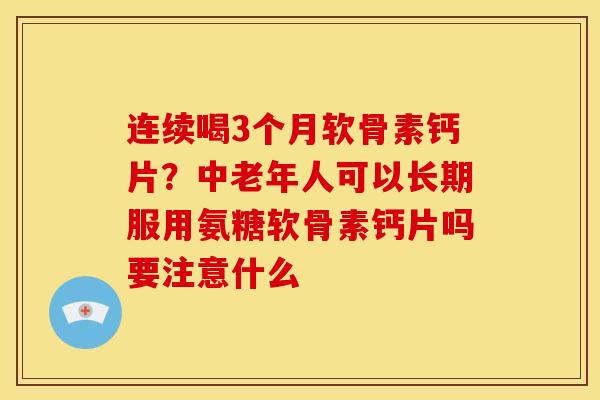 连续喝3个月软骨素钙片？中老年人可以长期服用氨糖软骨素钙片吗要注意什么