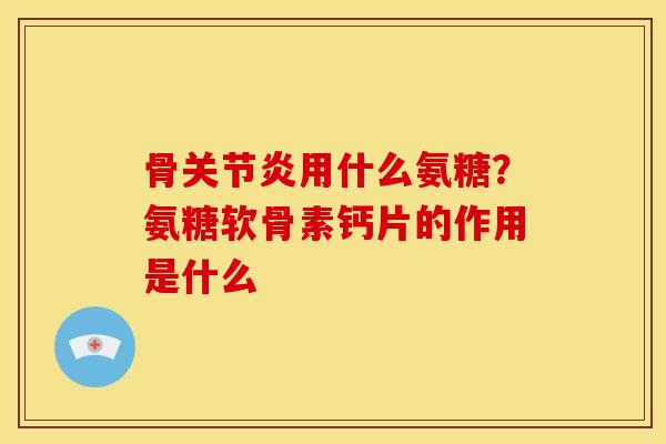 骨关节炎用什么氨糖？氨糖软骨素钙片的作用是什么
