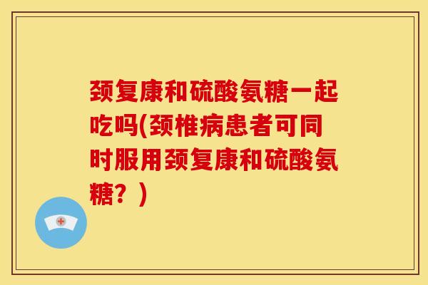 颈复康和硫酸氨糖一起吃吗(颈椎病患者可同时服用颈复康和硫酸氨糖？)