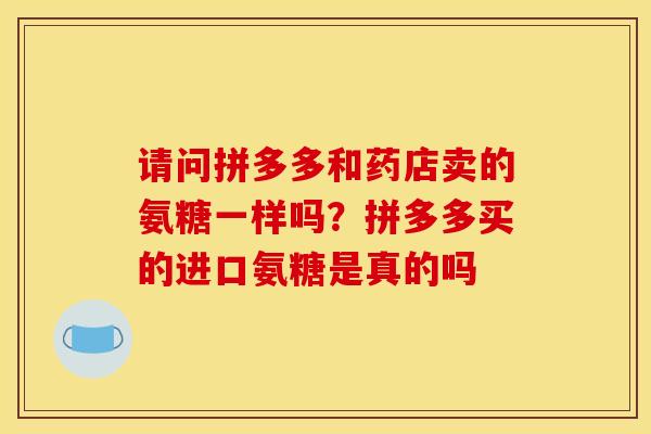 请问拼多多和药店卖的氨糖一样吗？拼多多买的进口氨糖是真的吗
