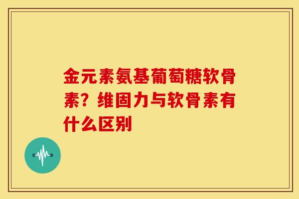 金元素氨基葡萄糖软骨素？维固力与软骨素有什么区别