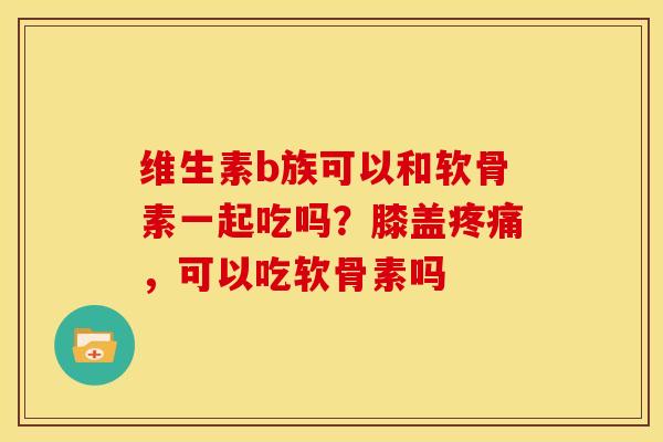 维生素b族可以和软骨素一起吃吗？膝盖疼痛，可以吃软骨素吗