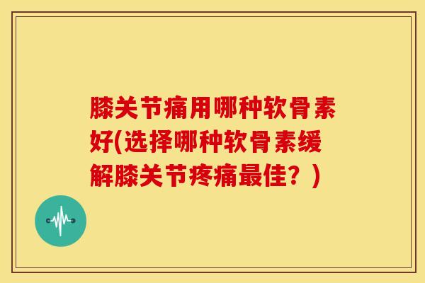 膝关节痛用哪种软骨素好(选择哪种软骨素缓解膝关节疼痛最佳？)