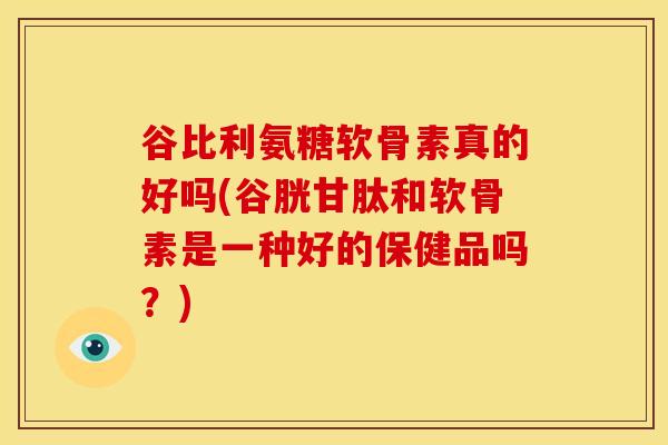 谷比利氨糖软骨素真的好吗(谷胱甘肽和软骨素是一种好的保健品吗？)