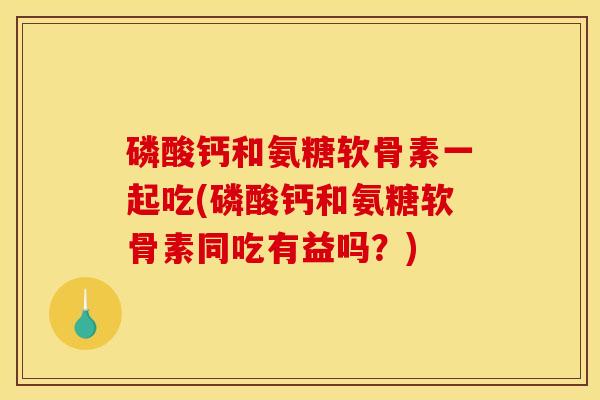磷酸钙和氨糖软骨素一起吃(磷酸钙和氨糖软骨素同吃有益吗？)