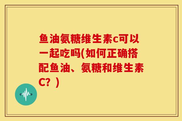 鱼油氨糖维生素c可以一起吃吗(如何正确搭配鱼油、氨糖和维生素C？)