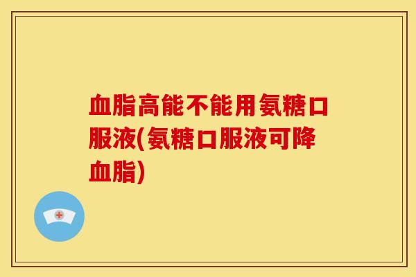 血脂高能不能用氨糖口服液(氨糖口服液可降血脂)