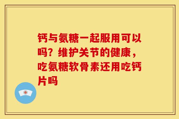 钙与氨糖一起服用可以吗？维护关节的健康，吃氨糖软骨素还用吃钙片吗