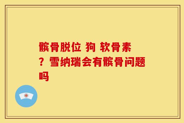 髌骨脱位 狗 软骨素？雪纳瑞会有髌骨问题吗