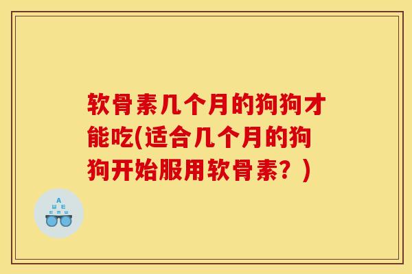 软骨素几个月的狗狗才能吃(适合几个月的狗狗开始服用软骨素？)