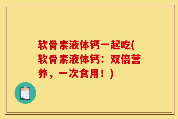 软骨素液体钙一起吃(软骨素液体钙：双倍营养，一次食用！)