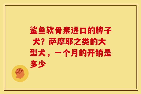 鲨鱼软骨素进口的牌子 犬？萨摩耶之类的大型犬，一个月的开销是多少