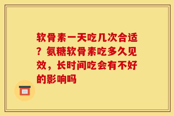 软骨素一天吃几次合适？氨糖软骨素吃多久见效，长时间吃会有不好的影响吗