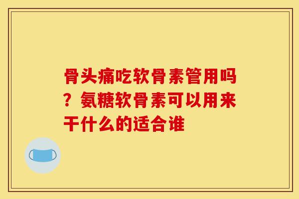 骨头痛吃软骨素管用吗？氨糖软骨素可以用来干什么的适合谁