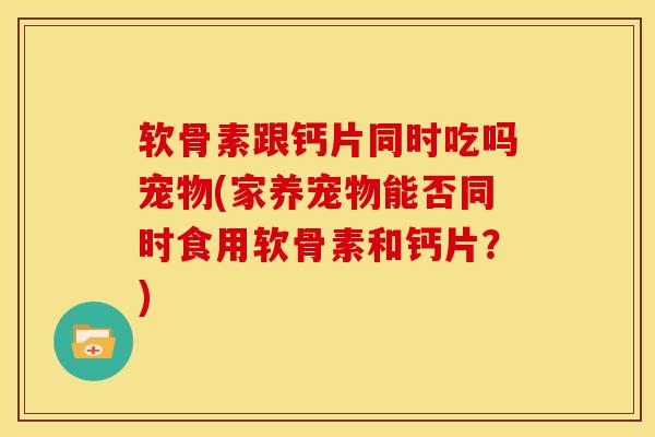 软骨素跟钙片同时吃吗宠物(家养宠物能否同时食用软骨素和钙片？)