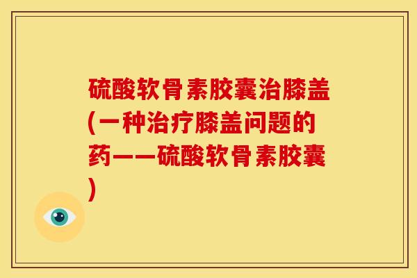 硫酸软骨素胶囊治膝盖(一种治疗膝盖问题的药——硫酸软骨素胶囊)