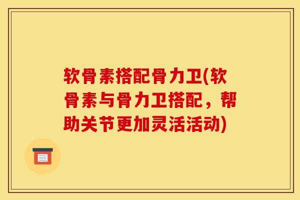 软骨素搭配骨力卫(软骨素与骨力卫搭配，帮助关节更加灵活活动)