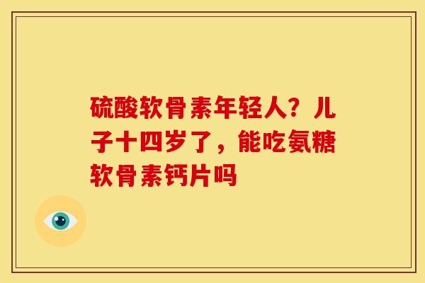 硫酸软骨素年轻人？儿子十四岁了，能吃氨糖软骨素钙片吗