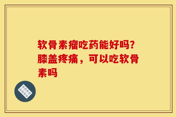 软骨素瘤吃药能好吗？膝盖疼痛，可以吃软骨素吗